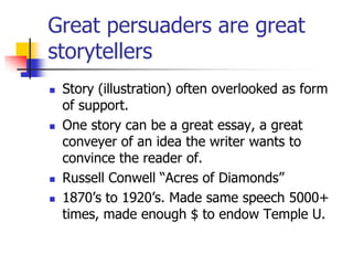 Great persuaders are great
storytellers
   Story (illustration) often overlooked as form
    of support.
   One story can be a great essay, a great
    conveyer of an idea the writer wants to
    convince the reader of.
   Russell Conwell ―Acres of Diamonds‖
   1870’s to 1920’s. Made same speech 5000+
    times, made enough $ to endow Temple U.
 