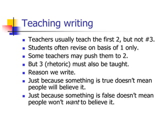 Teaching writing
   Teachers usually teach the first 2, but not #3.
   Students often revise on basis of 1 only.
   Some teachers may push them to 2.
   But 3 (rhetoric) must also be taught.
   Reason we write.
   Just because something is true doesn’t mean
    people will believe it.
   Just because something is false doesn’t mean
    people won’t want to believe it.
 