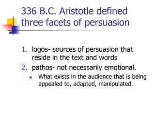 336 B.C. Aristotle defined
three facets of persuasion

1. logos- sources of persuasion that
   reside in the text and words
2. pathos- not necessarily emotional.
     What exists in the audience that is being
      appealed to, adapted, manipulated.
 