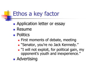 Ethos a key factor
   Application letter or essay
   Resume
   Politics
       First moments of debate, meeting
       ―Senator, you’re no Jack Kennedy.‖
       ―I will not exploit, for political gain, my
        opponent’s youth and inexperience.‖
   Advertising
 