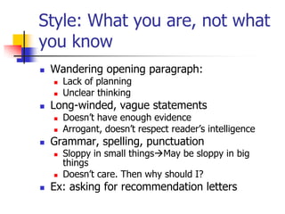 Style: What you are, not what
you know
   Wandering opening paragraph:
       Lack of planning
       Unclear thinking
   Long-winded, vague statements
       Doesn’t have enough evidence
       Arrogant, doesn’t respect reader’s intelligence
   Grammar, spelling, punctuation
       Sloppy in small thingsMay be sloppy in big
        things
       Doesn’t care. Then why should I?
   Ex: asking for recommendation letters
 