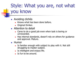 Style: What you are, not what
you know
   Avoiding clichés
       Knows what has been done before.
       Original thinker.
   Attention to detail
       Cares to do a good job even when task is boring or
        unrewarded.
       Has internal standards, doesn’t rely on others for guidance
        and approval. Mature.
   Humor
       Is familiar enough with subject to play with it. Not still
        struggling to master subject.
       Is intelligent and enjoys life.
       Is fun to be around.
 