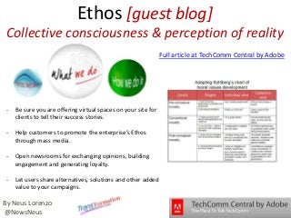 Ethos [guest blog]
Collective consciousness & perception of reality
- Be sure you are offering virtual spaces on your site for
clients to tell their success stories.
- Help customers to promote the enterprise’s Ethos
through mass media.
- Open newsrooms for exchanging opinions, building
engagement and generating loyalty.
- Let users share alternatives, solutions and other added
value to your campaigns.
By Neus Lorenzo
@NewsNeus
Full article at TechComm Central by Adobe
 