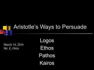 Aristotle’s Ways to Persuade
Logos
Ethos
Pathos
Kairos
March 14, 2016
Mr. E. Ortiz
 