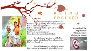 B E I N G
F O C U S E D
Focus should be
on particular
thing and other
distraction should
be avoided
In gurukul learning both pandavas and
Kauravas were guided by Dronacharya. Guru gave
task to hit the bird in the tree.
Before performing the task guru asked everyone,
what you can see?
Everybody had some answer.
Guru stopped everyone to do the task
He asked same question to ARJUNA
Arjuna replied with full confidence, I can see the
bird’s eye Gurudeva.
Dronacharya gave permission to hit the
bird eyes and Arjuna exactly hit the bird’s eyes.
 