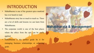 INTRODUCTION
• Mahabharata is one of the greatest epics mankind
has ever heard or read.
• Mahabharata story has so much to teach us. There
are a lot of skills and lessons we can learn from
Mahabharata.
• The corporate world is one of the best places
where the ethics from the epic can be easily
applied.
• Mahabharata is the perfect guide be it for
managing business relationships or achieving
goals.
 