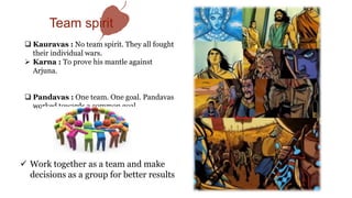  Work together as a team and make
decisions as a group for better results
 Kauravas : No team spirit. They all fought
their individual wars.
 Karna : To prove his mantle against
Arjuna.
 Pandavas : One team. One goal. Pandavas
worked towards a common goal.
Team spirit
 