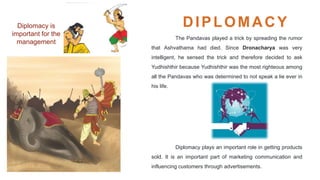 Diplomacy is
important for the
management
DIPLOMACY
The Pandavas played a trick by spreading the rumor
that Ashvathama had died. Since Dronacharya was very
intelligent, he sensed the trick and therefore decided to ask
Yudhishthir because Yudhishthir was the most righteous among
all the Pandavas who was determined to not speak a lie ever in
his life.
Diplomacy plays an important role in getting products
sold. It is an important part of marketing communication and
influencing customers through advertisements.
 