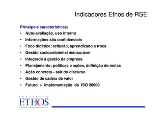 Indicadores Ethos de RSE
Principais características:
• Auto-avaliação, uso interno
• Informações são confidenciais
• Foco didático: reflexão, aprendizado e troca
• Gestão socioambiental mensurável
• Integrado à gestão da empresa
• Planejamento: políticas e ações, definição de metas
• Ação concreta - sair do discurso
• Gestão de cadeia de valor
• Futuro > implementação da ISO 26000
 