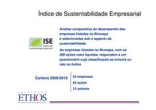 Índice de Sustentabilidade Empresarial

             Análise comparativa do desempenho das
             empresas listadas na Bovespa
             e selecionadas sob o aspecto da
             sustentabilidade.
             As empresas listadas na Bovespa, com as
             200 ações mais líquidas, respondem a um
             questionário cuja classificação as incluirá ou
             não no Índice



Carteira 2009/2010   34 empresas
                     43 ações
                     15 setores
 