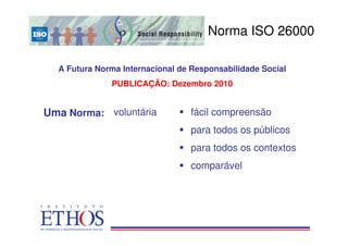 Norma ISO 26000
                                       ISO 26000


  A Futura Norma Internacional de Responsabilidade Social
              PUBLICAÇÃO: Dezembro 2010


Uma Norma: voluntária             fácil compreensão
                                  para todos os públicos
                                  para todos os contextos
                                  comparável
 