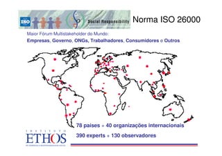 O processo de construção
                                           Norma ISO 26000
Maior Fórum Multistakeholder do Mundo:
Empresas, Governo, ONGs, Trabalhadores, Consumidores e Outros




                      78 países + 40 organizações internacionais
                      390 experts + 130 observadores
 