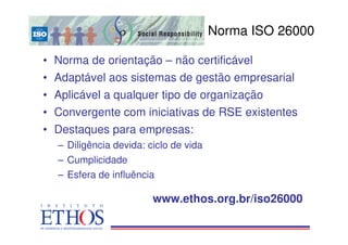 Norma ISO 26000

• Norma de orientação – não certificável
• Adaptável aos sistemas de gestão empresarial
• Aplicável a qualquer tipo de organização
• Convergente com iniciativas de RSE existentes
• Destaques para empresas:
  – Diligência devida: ciclo de vida
  – Cumplicidade
  – Esfera de influência

                        www.ethos.org.br/iso26000
 