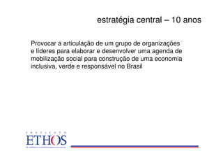 estratégia central – 10 anos

Provocar a articulação de um grupo de organizações
e líderes para elaborar e desenvolver uma agenda de
mobilização social para construção de uma economia
inclusiva, verde e responsável no Brasil
 