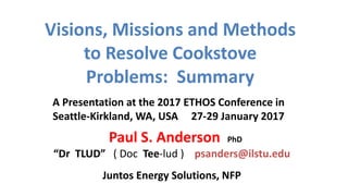Visions, Missions and Methods
to Resolve Cookstove
Problems: Summary
Juntos Energy Solutions, NFP
Paul S. Anderson PhD
“Dr TLUD” ( Doc Tee-lud ) psanders@ilstu.edu
A Presentation at the 2017 ETHOS Conference in
Seattle-Kirkland, WA, USA 27-29 January 2017
 