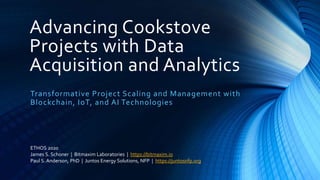 Advancing Cookstove
Projects with Data
Acquisition and Analytics
Transformative Project Scaling and Management with
Blockchain, IoT, and AI Technologies
ETHOS 2020
James S. Schoner | Bitmaxim Laboratories | https://bitmaxim.io
Paul S. Anderson, PhD | Juntos Energy Solutions, NFP | https://juntosnfp.org
 