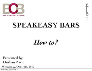 SPEAKEASY BARS

                            How to?
  Presented by:
  Dushan Zaric
 Wednesday, Oct. 10th, 2012
Wednesday, October 10, 12
 