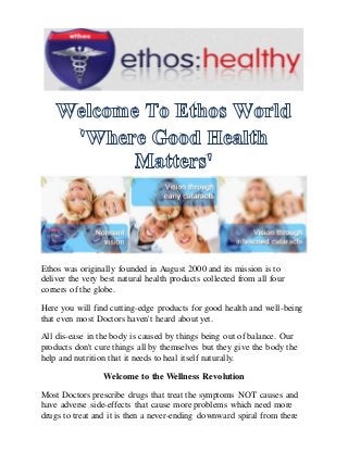 Ethos was originally founded in August 2000 and its mission is to
deliver the very best natural health products collected from all four
corners of the globe.
Here you will find cutting-edge products for good health and well-being
that even most Doctors haven't heard about yet.
All dis-ease in the body is caused by things being out of balance. Our
products don't cure things all by themselves but they give the body the
help and nutrition that it needs to heal itself naturally.
Welcome to the Wellness Revolution
Most Doctors prescribe drugs that treat the symptoms NOT causes and
have adverse side-effects that cause more problems which need more
drugs to treat and it is then a never-ending downward spiral from there
 