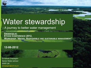 Water stewardship
- A journey to better water management
  PRESENTED AT:
  ETHOS CONFERENCE 2012,
  WORKSHOP “WATER: RESPONSIBLE AND SUSTAINABLE MANAGEMENT”


  12-06-2012


Dr Ashok Chapagain
Senior Water advisor
WWF-UK
achapagain@wwf.org.uk
 