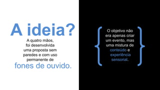 A quatro mãos,
foi desenvolvida
uma proposta sem
paredes e com uso
permanente de
A ideia?
fones de ouvido.
O objetivo não
era apenas criar
um evento, mas
uma mistura de
conteúdo e
experiência
sensorial.
 