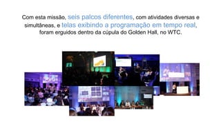 Com esta missão, seis palcos diferentes, com atividades diversas e
simultâneas, e telas exibindo a programação em tempo real,
foram erguidos dentro da cúpula do Golden Hall, no WTC.
 