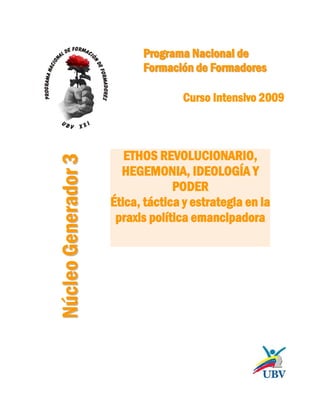 Programa Nacional de
Formación de Formadores

Núcleo Generador 3

Curso Intensivo 2009

ETHOS REVOLUCIONARIO,
HEGEMONIA, IDEOLOGÍA Y
PODER
Ética, táctica y estrategia en la
praxis política emancipadora

 