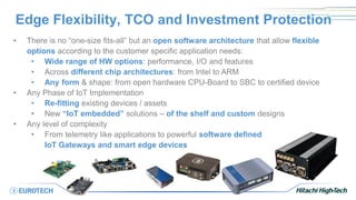 Edge Flexibility, TCO and Investment Protection
• There is no “one-size fits-all” but an open software architecture that allow flexible
options according to the customer specific application needs:
• Wide range of HW options: performance, I/O and features
• Across different chip architectures: from Intel to ARM
• Any form & shape: from open hardware CPU-Board to SBC to certified device
• Any Phase of IoT Implementation
• Re-fitting existing devices / assets
• New “IoT embedded” solutions – of the shelf and custom designs
• Any level of complexity
• From telemetry like applications to powerful software defined
IoT Gateways and smart edge devices
 