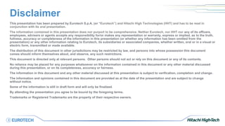 Disclaimer
This presentation has been prepared by Eurotech S.p.A. (or “Eurotech”) and Hitachi High Technologies (HHT) and has to be read in
conjunction with its oral presentation.
The information contained in this presentation does nor purport to be comprehensive. Neither Eurotech, nor HHT nor any of its officers,
employees, advisers or agents accepts any responsibility for/or makes any representation or warranty, express or implied, as to the truth,
fullness, accuracy or completeness of the information in this presentation (or whether any information has been omitted from the
presentation) or any other information relating to Eurotech, its subsidiaries or associated companies, whether written, oral or in a visual or
electric form, transmitted or made available.
The distribution of this document in other jurisdictions may be restricted by law, and persons into whose possession this document
comes should inform themselves about, and observe, any such restrictions.
This document is directed only at relevant persons. Other persons should not act or rely on this document or any of its contents.
No reliance may be placed for any purposes whatsoever on the information contained in this document or any other material discussed
during this presentation, or on its completeness, accuracy or fairness.
The information in this document and any other material discussed at this presentation is subject to verification, completion and change.
The information and opinions contained in this document are provided as at the date of the presentation and are subject to change
without notice.
Some of the information is still in draft form and will only be finalized.
By attending the presentation you agree to be bound by the foregoing terms.
Trademarks or Registered Trademarks are the property of their respective owners.
 