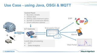 Use Case - using Java, OSGi & MQTT
Web Portal
Everyware Cloud
Alarms
Local data processing:
 FFT
 Data Analytics
IoT Gateway
Control Panel:
 Boundary variable
 Critical value
 Missing value treatment option
 Number of consecutive alarms
 Email notification address
Vibration
Data
+
ERP
 