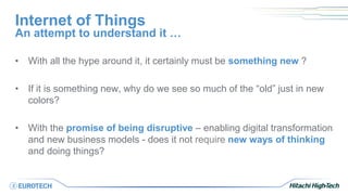 Internet of Things
• With all the hype around it, it certainly must be something new ?
• If it is something new, why do we see so much of the “old” just in new
colors?
• With the promise of being disruptive – enabling digital transformation
and new business models - does it not require new ways of thinking
and doing things?
An attempt to understand it …
 