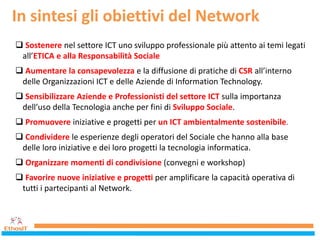 In sintesi gli obiettivi del Network
 Sostenere nel settore ICT uno sviluppo professionale più attento ai temi legati
all’ETICA e alla Responsabilità Sociale
 Aumentare la consapevolezza e la diffusione di pratiche di CSR all’interno
delle Organizzazioni ICT e delle Aziende di Information Technology.
 Sensibilizzare Aziende e Professionisti del settore ICT sulla importanza
dell’uso della Tecnologia anche per fini di Sviluppo Sociale.
 Promuovere iniziative e progetti per un ICT ambientalmente sostenibile.
 Condividere le esperienze degli operatori del Sociale che hanno alla base
delle loro iniziative e dei loro progetti la tecnologia informatica.
 Organizzare momenti di condivisione (convegni e workshop)
 Favorire nuove iniziative e progetti per amplificare la capacità operativa di
tutti i partecipanti al Network.
 