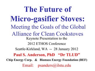 The Future of
  Micro-gasifier Stoves:
  Meeting the Goals of the Global
  Alliance for Clean Cookstoves
             Keynote Presentation to the
              2012 ETHOS Conference
     Seattle-Kirkland, WA -- 28 January 2012
    Paul S. Anderson, PhD “Dr TLUD”
Chip Energy Corp. & Biomass Energy Foundation (BEF)
          Email: psanders@ilstu.edu
 
