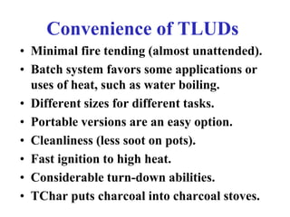 Convenience of TLUDs
• Minimal fire tending (almost unattended).
• Batch system favors some applications or
  uses of heat...