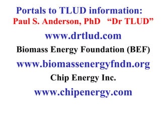Portals to TLUD information:
Paul S. Anderson, PhD “Dr TLUD”
       www.drtlud.com
Biomass Energy Foundation (BEF)
www.bio...