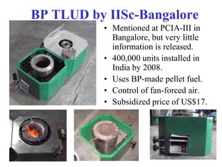 BP TLUD by IISc-Bangalore
          • Mentioned at PCIA-III in
            Bangalore, but very little
            information is released.
          • 400,000 units installed in
            India by 2008.
          • Uses BP-made pellet fuel.
          • Control of fan-forced air.
          • Subsidized price of US$17.
 