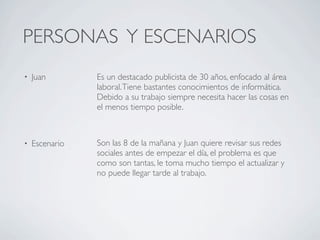 PERSONAS Y ESCENARIOS
•   Juan        Es un destacado publicista de 30 años, enfocado al área
                laboral. Tiene bastantes conocimientos de informática.
                Debido a su trabajo siempre necesita hacer las cosas en
                el menos tiempo posible.



•   Escenario   Son las 8 de la mañana y Juan quiere revisar sus redes
                sociales antes de empezar el día, el problema es que
                como son tantas, le toma mucho tiempo el actualizar y
                no puede llegar tarde al trabajo.
 