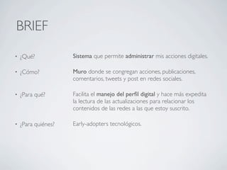 BRIEF
•   ¿Qué?            Sistema que permite administrar mis acciones digitales.

•   ¿Cómo?           Muro donde se congregan acciones, publicaciones,
                     comentarios, tweets y post en redes sociales.

•   ¿Para qué?       Facilita el manejo del perﬁl digital y hace más expedita
                     la lectura de las actualizaciones para relacionar los
                     contenidos de las redes a las que estoy suscrito.

•   ¿Para quiénes?   Early-adopters tecnológicos.
 