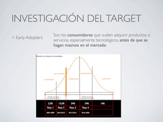 INVESTIGACIÓN DEL TARGET
                     Son los consumidores que suelen adquirir productos o
•   Early-Adopters
                     servicios, especialmente tecnológicos, antes de que se
                     hagan masivos en el mercado.
 