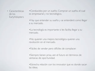 •   Características   •Conducidos por un sueño. Compran un sueño, el cual
    de los            es empresarial y no tecnológico.
    EarlyAdopters
                      •Hay que entender su sueño y se entenderá como llegar
                      a su mercado.

                      •La tecnología es importante si les facilita llegar a su
                      mercado.

                      •No quieren una mejora tecnológica quieren una
                      revolución en el mercado.

                      •Fáciles de vender pero difíciles de complacer.

                      •Siempre tienen prisa, ven el futuro en términos de
                      ventanas de oportunidad.

                      •Estrecha relación con los innovator que es donde sacan
                      las ideas.
 