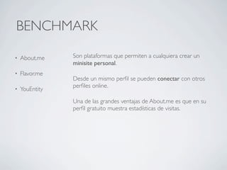 BENCHMARK

•   About.me    Son plataformas que permiten a cualquiera crear un
                minisite personal.
•   Flavor.me
                Desde un mismo perﬁl se pueden conectar con otros
                perﬁles online.
•   YouEntity
                Una de las grandes ventajas de About.me es que en su
                perﬁl gratuito muestra estadísticas de visitas.
 