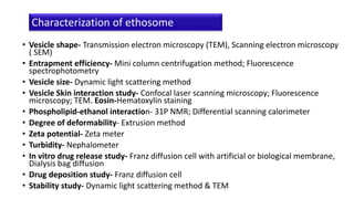 • Vesicle shape- Transmission electron microscopy (TEM), Scanning electron microscopy
( SEM)
• Entrapment efficiency- Mini column centrifugation method; Fluorescence
spectrophotometry
• Vesicle size- Dynamic light scattering method
• Vesicle Skin interaction study- Confocal laser scanning microscopy; Fluorescence
microscopy; TEM. Eosin-Hematoxylin staining
• Phospholipid-ethanol interaction- 31P NMR; Differential scanning calorimeter
• Degree of deformability- Extrusion method
• Zeta potential- Zeta meter
• Turbidity- Nephalometer
• In vitro drug release study- Franz diffusion cell with artificial or biological membrane,
Dialysis bag diffusion
• Drug deposition study- Franz diffusion cell
• Stability study- Dynamic light scattering method & TEM
Characterization of ethosome
 