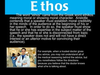 Ethos The word "ethos" came from the Greek word ethikos meaning moral or showing moral character.  Aristotle contends that a speaker must establish moral credibility in the minds of the audience at the beginning of his or her speech.   In order to do so, the speaker must show that he or she has expertise in the subject matter of the speech and that he or she is disconnected from topic (i.e., the speaker does not and will not have a direct interest or an ulterior motive for convincing their audience).  For example, when a trusted doctor gives you advice, you may not understand all of the medical reasoning behind the advice, but you nonetheless follow the directions because you believe that the doctor knows what s/he is talking about.  