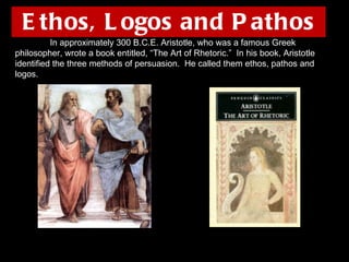 Ethos, Logos and Pathos In approximately 300 B.C.E. Aristotle, who was a famous Greek philosopher, wrote a book entitled, “The Art of Rhetoric.”  In his book, Aristotle identified the three methods of persuasion.  He called them ethos, pathos and logos. 
