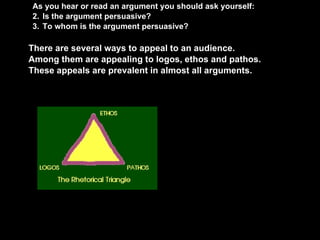 As you hear or read an argument you should ask yourself: Is the argument persuasive? To whom is the argument persuasive?    There are several ways to appeal to an audience. Among them are appealing to logos, ethos and pathos.   These appeals are prevalent in almost all arguments. 