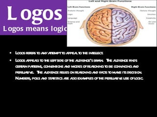 Logos Logos means logic Logos refers to any attempt to appeal to the intellect. Logos appeals to the left side of the audience's brain.  The audience finds certain patterns, conventions and modes of reasoning to be convincing and persuasive.  The audience relies on reasoning and facts to make its decision.  Numbers, polls and statistics are also examples of the persuasive use of logic.   