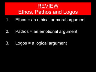 REVIEW Ethos, Pathos and Logos 1. Ethos = an ethical or moral argument 2. Pathos = an emotional argument 3.  Logos = a logical argument 