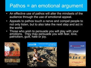 Pathos = an emotional argument An effective use of pathos will alter the mindsets of the audience through the use of emotional appeal.  Appeals to pathos touch a nerve and compel people to not only listen, but to also take the next step and act in the world. Those who wish to persuade you will play with your emotions.  They may persuade you with fear, love, patriotism, guilt, hate or joy. 