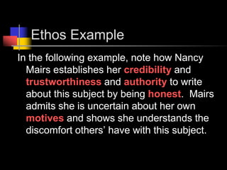 Ethos ExampleIn the following example, note how Nancy Mairs establishes her credibility and trustworthiness and authority to write about this subject by being honest.  Mairs admits she is uncertain about her own motives and shows she understands the discomfort others’ have with this subject.