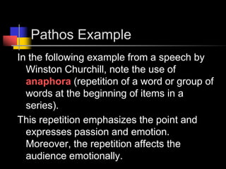 Pathos ExampleIn the following example from a speech by Winston Churchill, note the use of anaphora (repetition of a word or group of words at the beginning of items in a series).  This repetition emphasizes the point and expresses passion and emotion.  Moreover, the repetition affects the audience emotionally. 