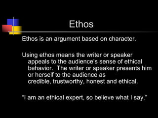 			EthosEthos is an argument based on character.Using ethos means the writer or speaker appeals to the audience’s sense of ethical behavior.  The writer or speaker presents him or herself to the audience as credible, trustworthy, honest and ethical.  “I am an ethical expert, so believe what I say.”